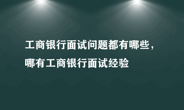 工商银行面试问题都有哪些，哪有工商银行面试经验