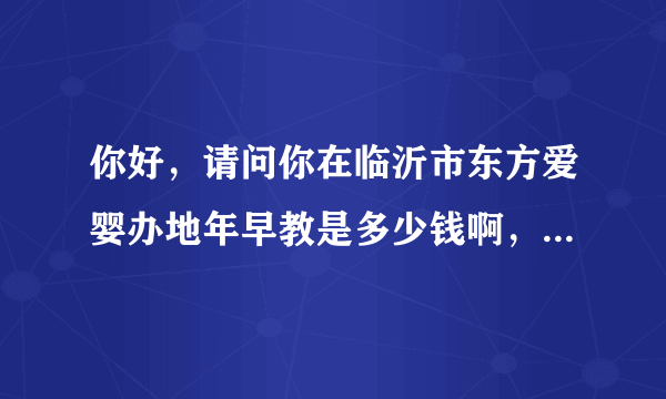 你好，请问你在临沂市东方爱婴办地年早教是多少钱啊，谢谢啊，我也想给孩子办，