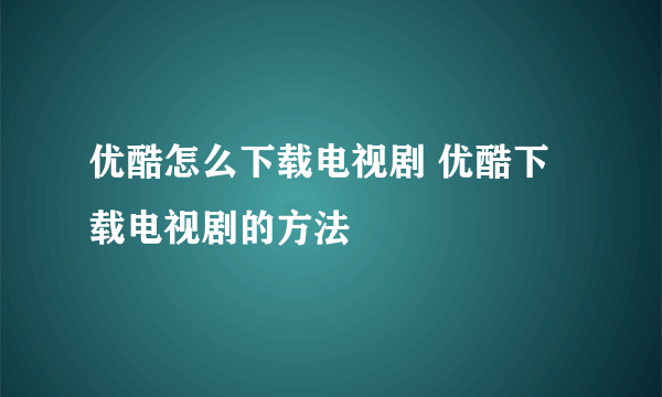 优酷怎么下载电视剧 优酷下载电视剧的方法