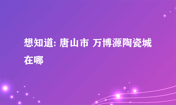 想知道: 唐山市 万博源陶瓷城 在哪