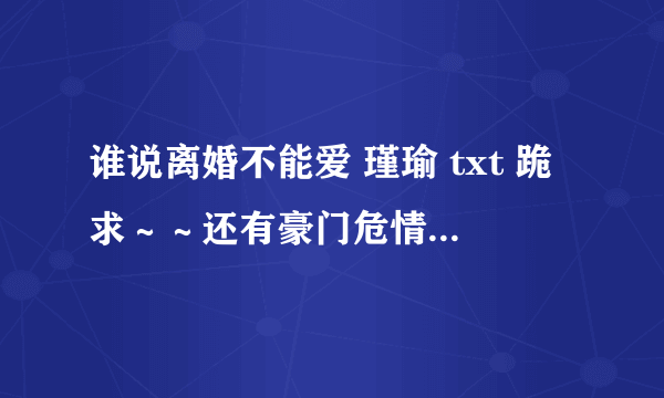 谁说离婚不能爱 瑾瑜 txt 跪求～～还有豪门危情 总裁凶猛txt 求好心人帮帮忙～要