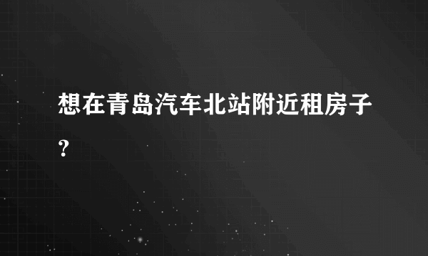 想在青岛汽车北站附近租房子？