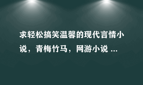 求轻松搞笑温馨的现代言情小说，青梅竹马，网游小说 ，要宠文。要txt滴，快啊，越多越好