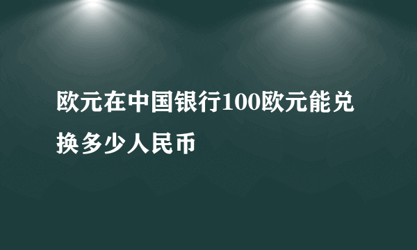 欧元在中国银行100欧元能兑换多少人民币