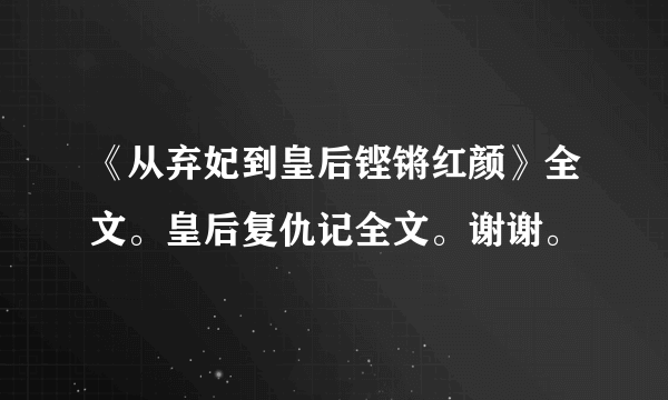 《从弃妃到皇后铿锵红颜》全文。皇后复仇记全文。谢谢。