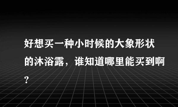 好想买一种小时候的大象形状的沐浴露，谁知道哪里能买到啊？