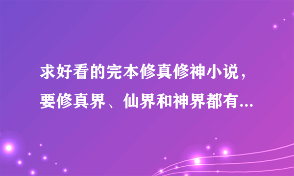 求好看的完本修真修神小说，要修真界、仙界和神界都有的，主角比较变态的。大小3兆以上的，忘多介绍几部