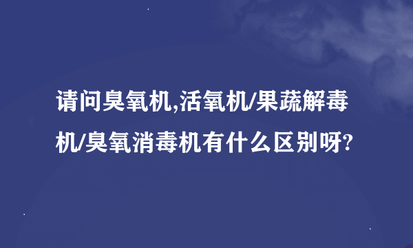 请问臭氧机,活氧机/果蔬解毒机/臭氧消毒机有什么区别呀?