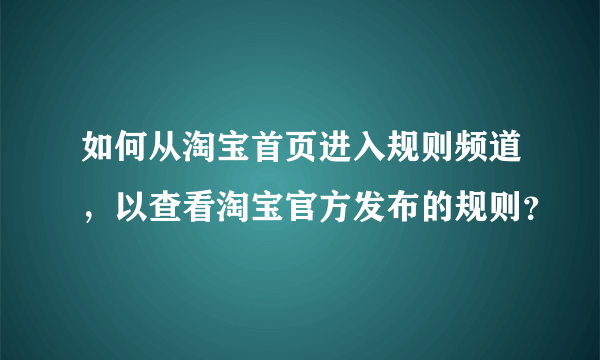 如何从淘宝首页进入规则频道，以查看淘宝官方发布的规则？