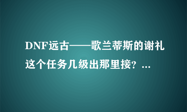 DNF远古——歌兰蒂斯的谢礼这个任务几级出那里接？？普通任务，还是主线任务？？？