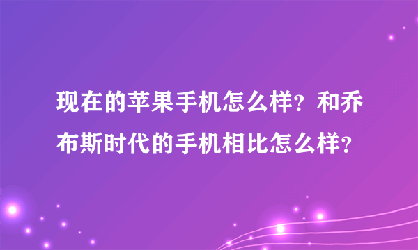 现在的苹果手机怎么样？和乔布斯时代的手机相比怎么样？