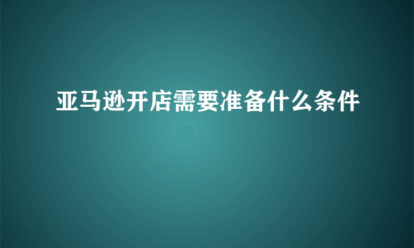 亚马逊开店需要准备什么条件