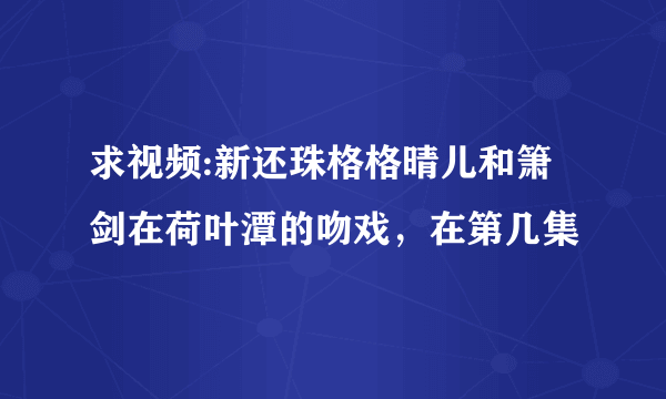 求视频:新还珠格格晴儿和箫剑在荷叶潭的吻戏，在第几集