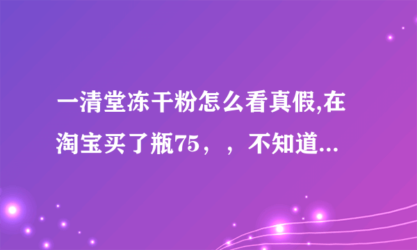 一清堂冻干粉怎么看真假,在淘宝买了瓶75，，不知道真假，，谁帮忙啊