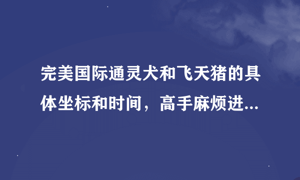 完美国际通灵犬和飞天猪的具体坐标和时间，高手麻烦进来讲一下