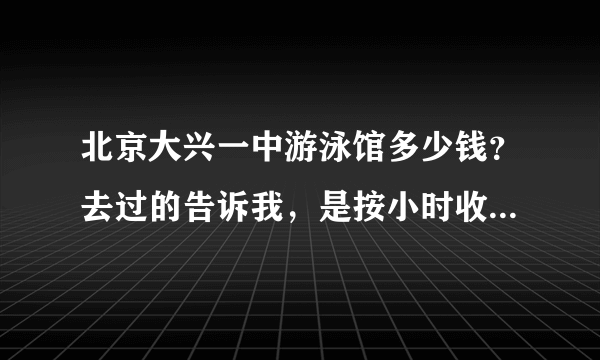 北京大兴一中游泳馆多少钱？去过的告诉我，是按小时收费，还是不限时间？