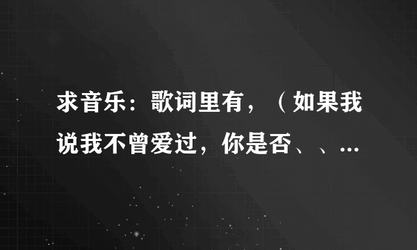 求音乐：歌词里有，（如果我说我不曾爱过，你是否、、、、）去解答