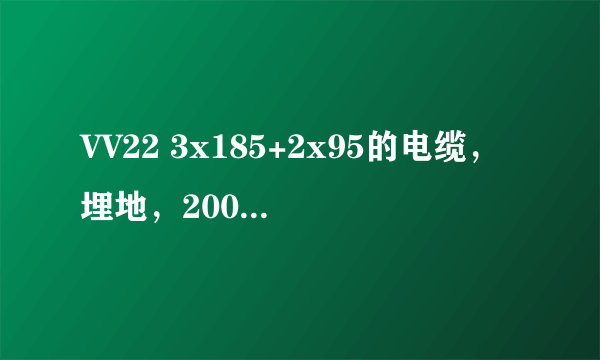 VV22 3x185+2x95的电缆，埋地，200米，额定电压0.38 ，可以承载电流多少，容量多少？万分感谢！