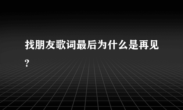 找朋友歌词最后为什么是再见?