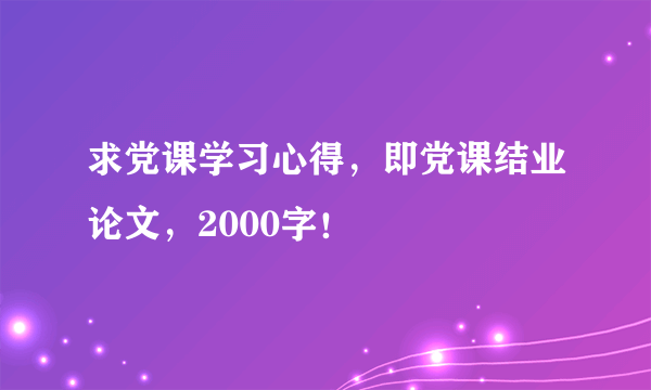 求党课学习心得，即党课结业论文，2000字！