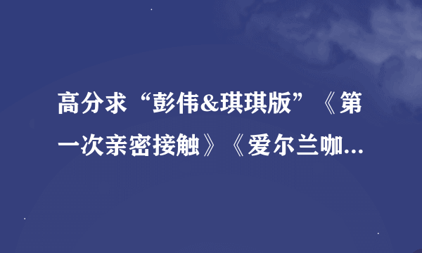 高分求“彭伟&琪琪版”《第一次亲密接触》《爱尔兰咖啡》广播剧。注意不是原版-----