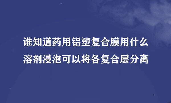 谁知道药用铝塑复合膜用什么溶剂浸泡可以将各复合层分离