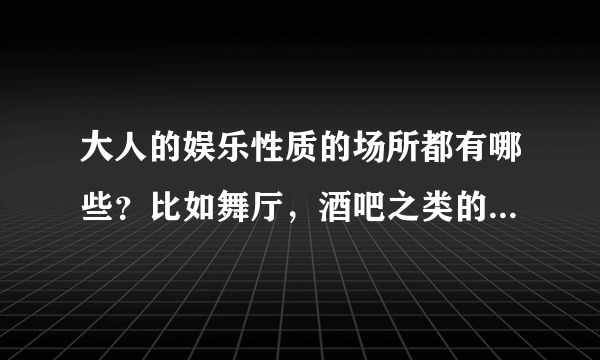 大人的娱乐性质的场所都有哪些？比如舞厅，酒吧之类的还有啥？（别说黄什么的，请来正经的！）