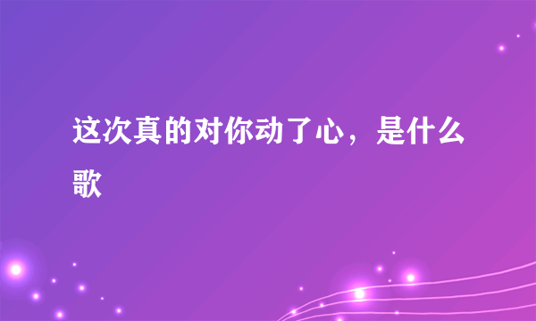 这次真的对你动了心，是什么歌