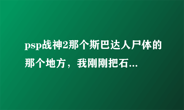 psp战神2那个斯巴达人尸体的那个地方，我刚刚把石头推下去，打完那些冰鸟，不会走了，请高手指教