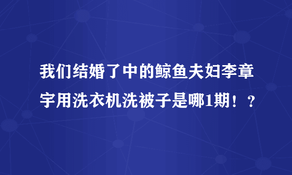 我们结婚了中的鲸鱼夫妇李章宇用洗衣机洗被子是哪1期！？