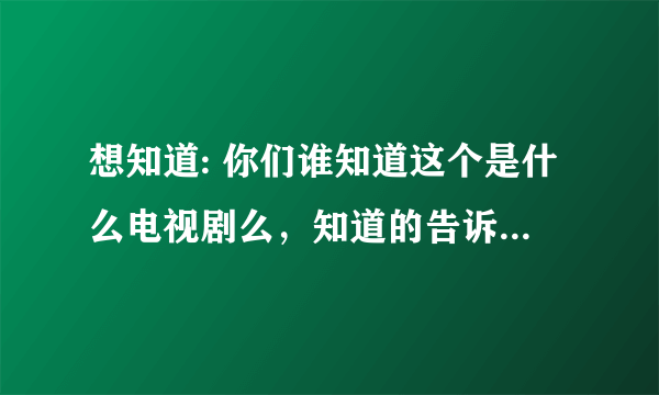 想知道: 你们谁知道这个是什么电视剧么，知道的告诉我吧啊啊啊啊啊啊啊啊啊啊啊