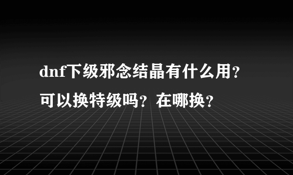 dnf下级邪念结晶有什么用？可以换特级吗？在哪换？