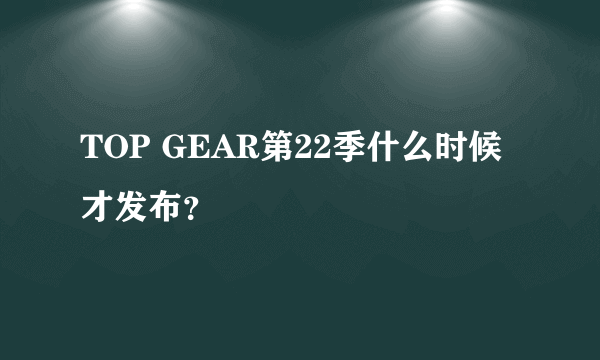 TOP GEAR第22季什么时候才发布？