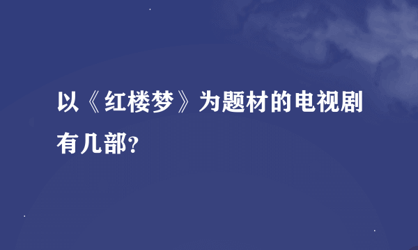 以《红楼梦》为题材的电视剧有几部？