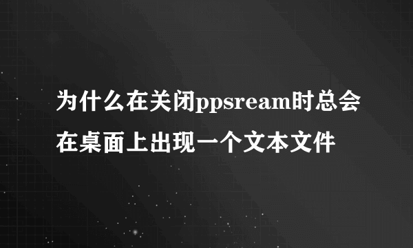 为什么在关闭ppsream时总会在桌面上出现一个文本文件