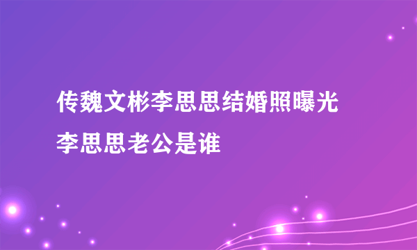 传魏文彬李思思结婚照曝光 李思思老公是谁