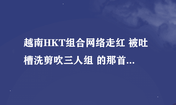 越南HKT组合网络走红 被吐槽洗剪吹三人组 的那首歌叫什么名字