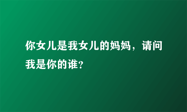 你女儿是我女儿的妈妈，请问我是你的谁？