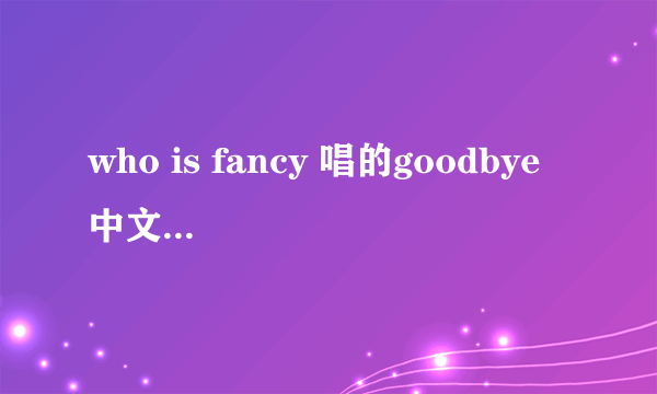 who is fancy 唱的goodbye 中文歌词翻译