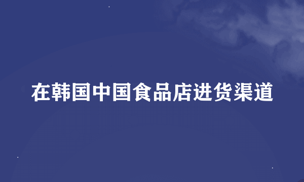 在韩国中国食品店进货渠道