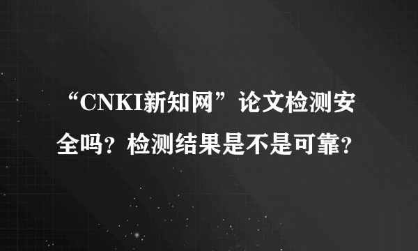 “CNKI新知网”论文检测安全吗？检测结果是不是可靠？