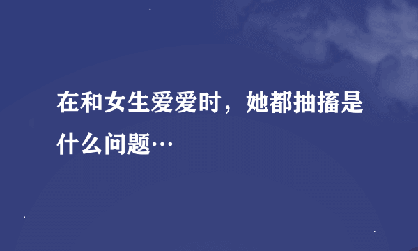 在和女生爱爱时，她都抽搐是什么问题…