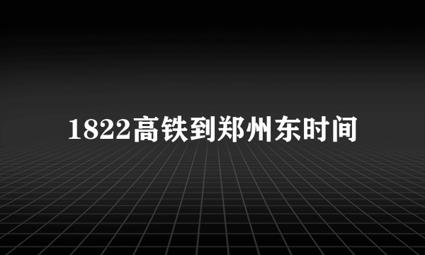 1822高铁到郑州东时间