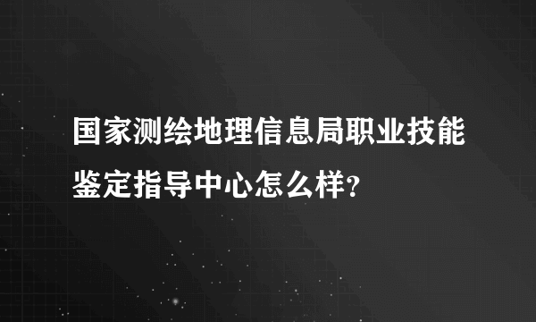 国家测绘地理信息局职业技能鉴定指导中心怎么样？