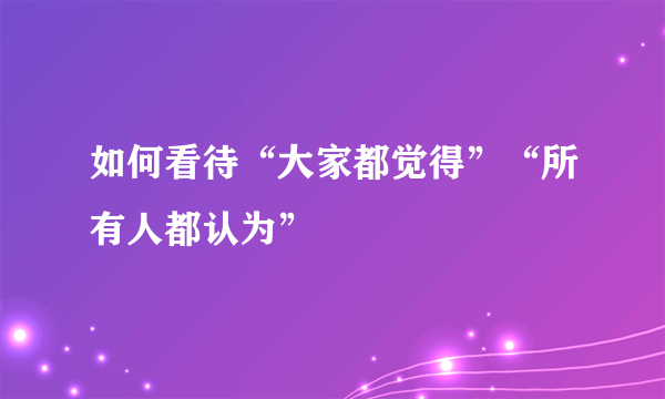 如何看待“大家都觉得”“所有人都认为”