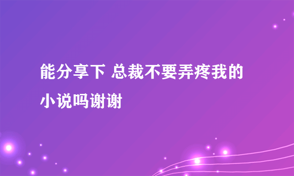 能分享下 总裁不要弄疼我的小说吗谢谢