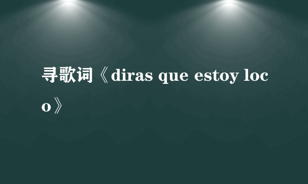 寻歌词《diras que estoy loco》