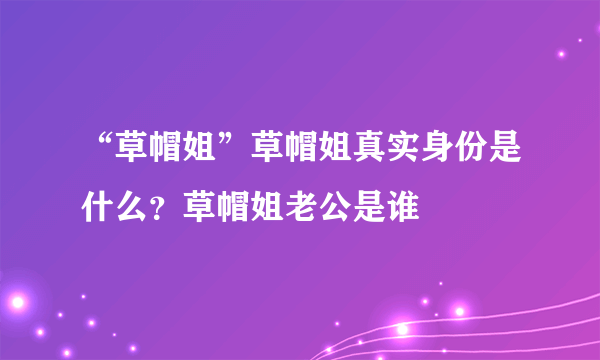 “草帽姐”草帽姐真实身份是什么？草帽姐老公是谁