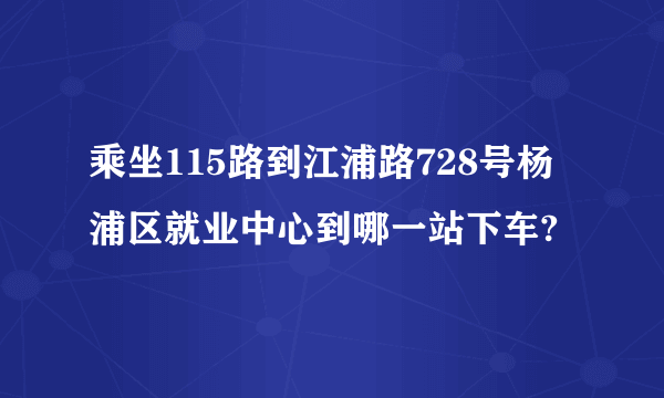 乘坐115路到江浦路728号杨浦区就业中心到哪一站下车?