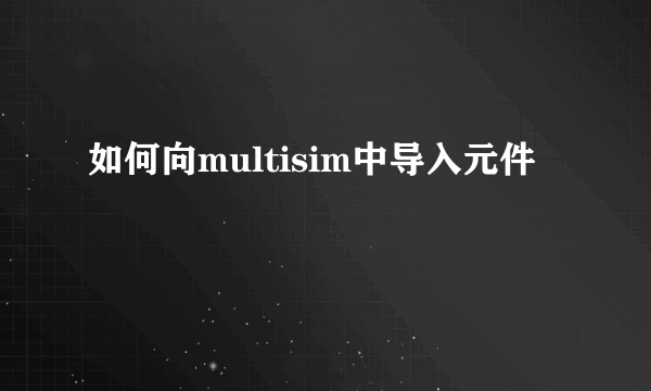 如何向multisim中导入元件